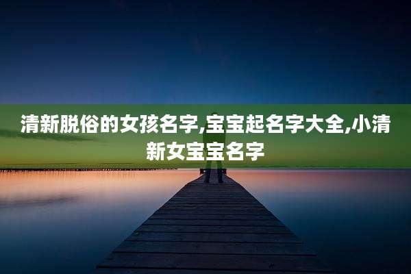 清新脱俗的女孩名字,宝宝起名字大全,小清新女宝宝名字