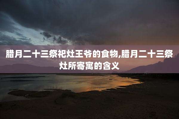 腊月二十三祭祀灶王爷的食物,腊月二十三祭灶所寄寓的含义