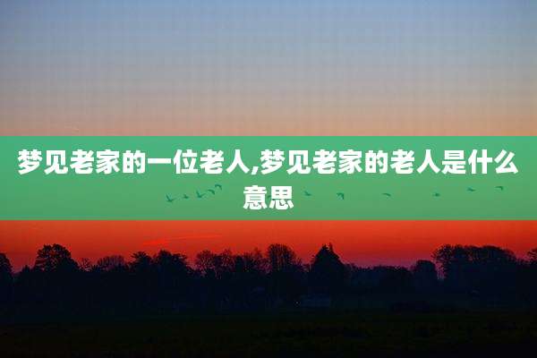 梦见老家的一位老人,梦见老家的老人是什么意思