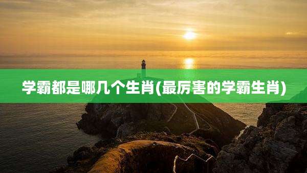 学霸都是哪几个生肖(最厉害的学霸生肖)