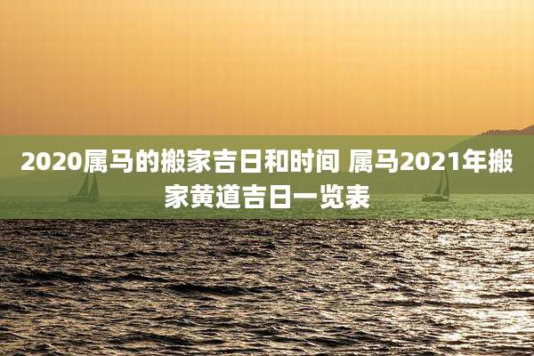 2020属马的搬家吉日和时间 属马2021年搬家黄道吉日一览表