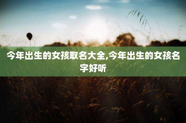 今年出生的女孩取名大全,今年出生的女孩名字好听