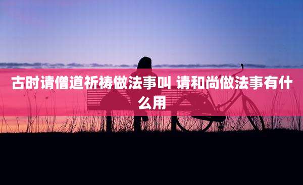 古时请僧道祈祷做法事叫 请和尚做法事有什么用