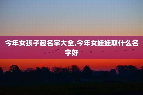 今年女孩子起名字大全,今年女娃娃取什么名字好