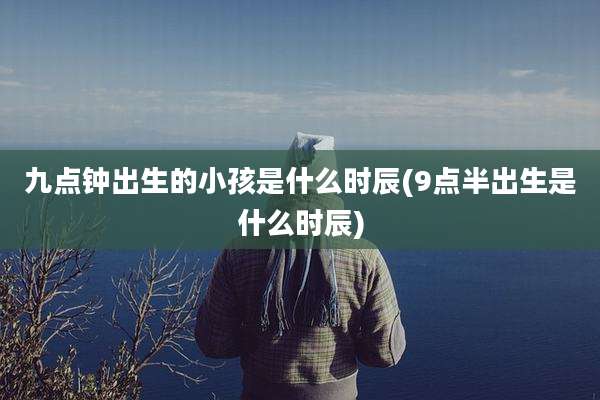 九点钟出生的小孩是什么时辰(9点半出生是什么时辰)