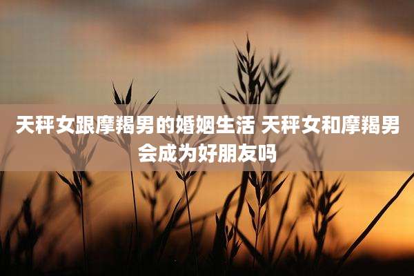 天秤女跟摩羯男的婚姻生活 天秤女和摩羯男会成为好朋友吗