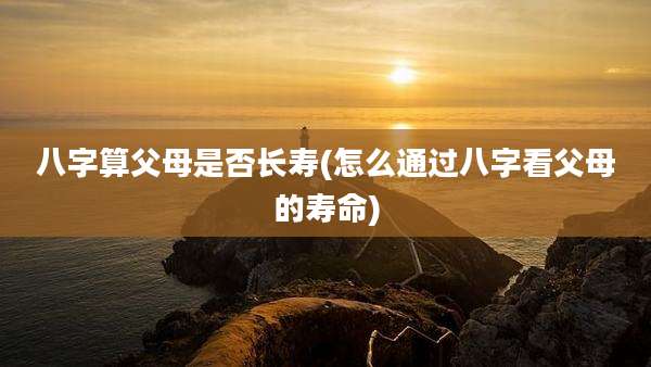 八字算父母是否长寿(怎么通过八字看父母的寿命)