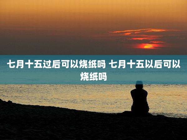 七月十五过后可以烧纸吗 七月十五以后可以烧纸吗