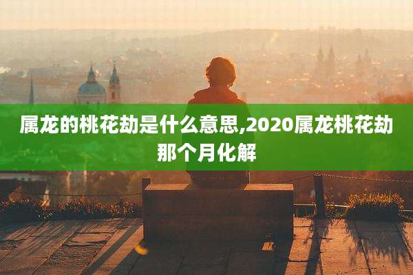 属龙的桃花劫是什么意思,2020属龙桃花劫那个月化解