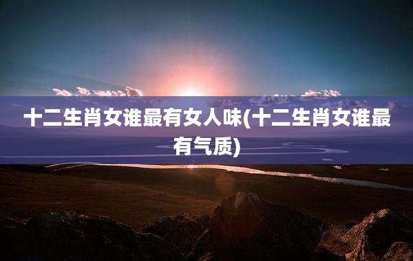 十二生肖女谁最有女人味(十二生肖女谁最有气质)