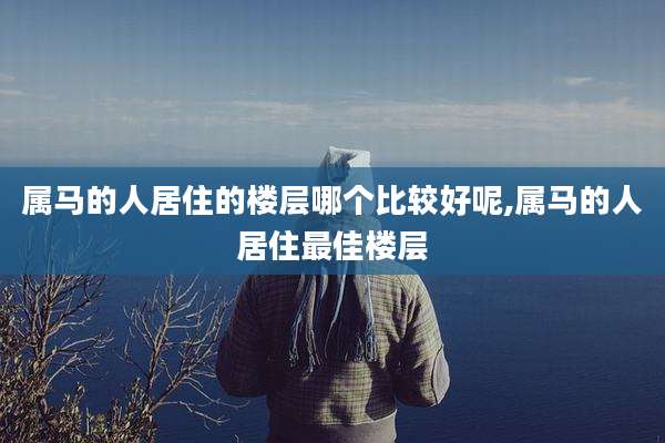 属马的人居住的楼层哪个比较好呢,属马的人居住最佳楼层