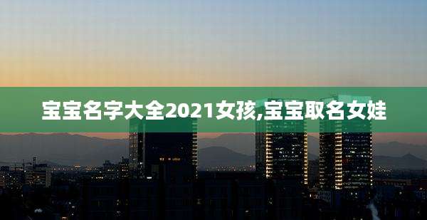 宝宝名字大全2021女孩,宝宝取名女娃