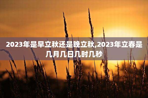 2023年是早立秋还是晚立秋,2023年立春是几月几日几时几秒