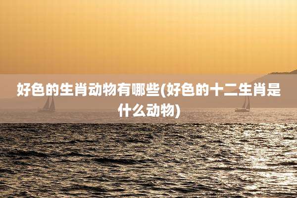 好色的生肖动物有哪些(好色的十二生肖是什么动物)