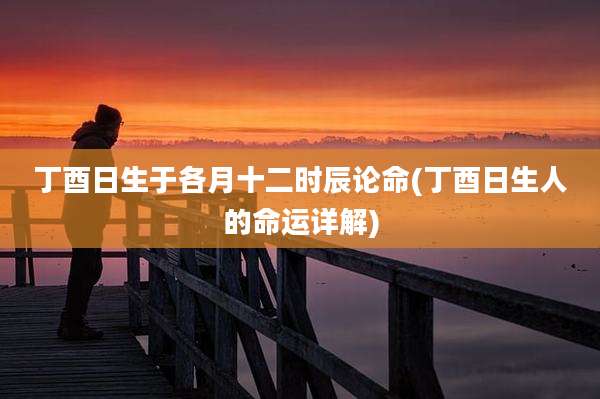 丁酉日生于各月十二时辰论命(丁酉日生人的命运详解)