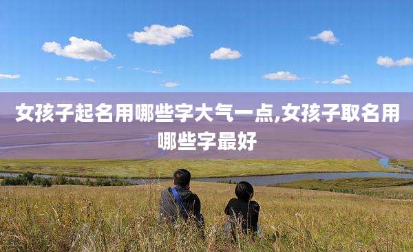 女孩子起名用哪些字大气一点,女孩子取名用哪些字最好