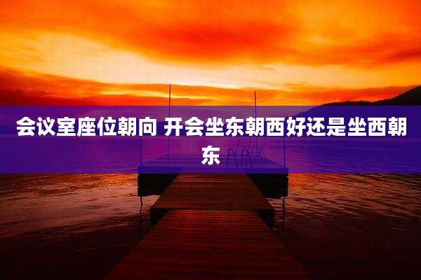 会议室座位朝向 开会坐东朝西好还是坐西朝东