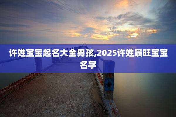 许姓宝宝起名大全男孩,2025许姓最旺宝宝名字