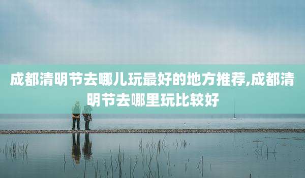 成都清明节去哪儿玩最好的地方推荐,成都清明节去哪里玩比较好