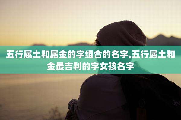 五行属土和属金的字组合的名字,五行属土和金最吉利的字女孩名字