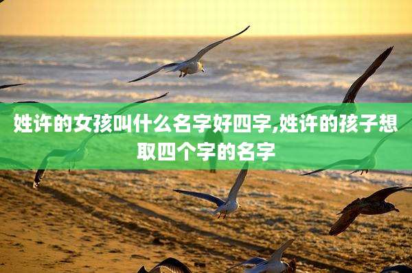 姓许的女孩叫什么名字好四字,姓许的孩子想取四个字的名字