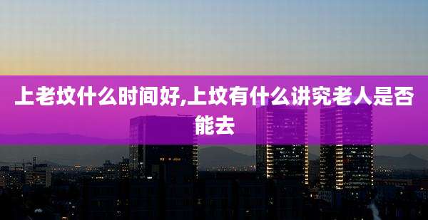 上老坟什么时间好,上坟有什么讲究老人是否能去