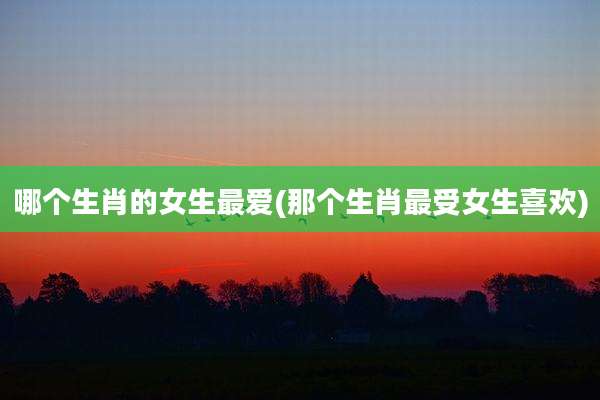 哪个生肖的女生最爱(那个生肖最受女生喜欢)