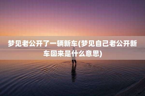梦见老公开了一辆新车(梦见自己老公开新车回来是什么意思)