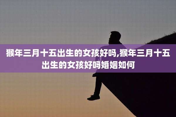 猴年三月十五出生的女孩好吗,猴年三月十五出生的女孩好吗婚姻如何