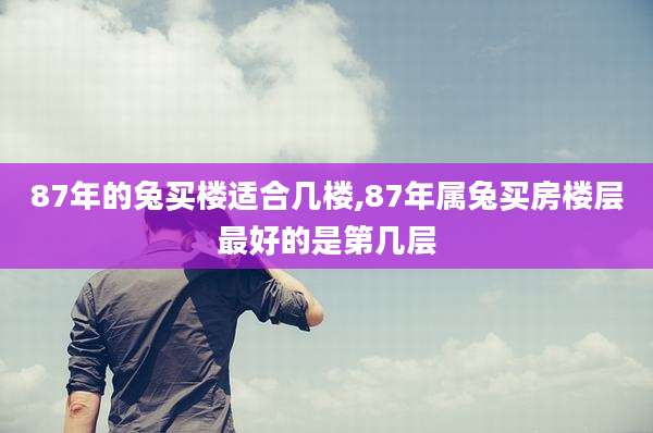 87年的兔买楼适合几楼,87年属兔买房楼层最好的是第几层