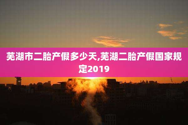 芜湖市二胎产假多少天,芜湖二胎产假国家规定2019