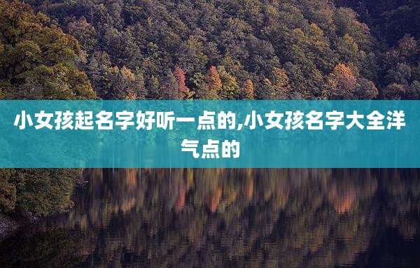 小女孩起名字好听一点的,小女孩名字大全洋气点的