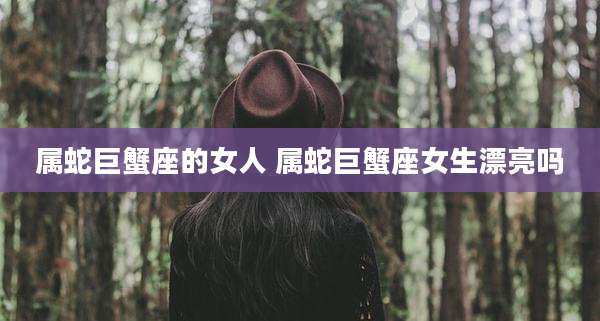 属蛇巨蟹座的女人 属蛇巨蟹座女生漂亮吗