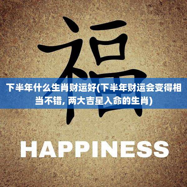 下半年什么生肖财运好(下半年财运会变得相当不错, 两大吉星入命的生肖)