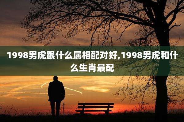 1998男虎跟什么属相配对好,1998男虎和什么生肖最配