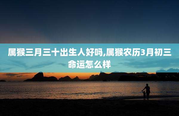 属猴三月三十出生人好吗,属猴农历3月初三命运怎么样