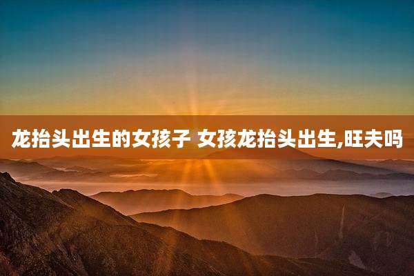 龙抬头出生的女孩子 女孩龙抬头出生,旺夫吗