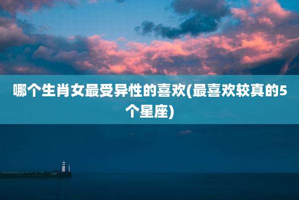 哪个生肖女最受异性的喜欢(最喜欢较真的5个星座)