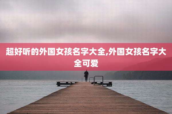 超好听的外国女孩名字大全,外国女孩名字大全可爱