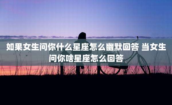 如果女生问你什么星座怎么幽默回答 当女生问你啥星座怎么回答