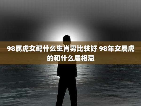 98属虎女配什么生肖男比较好 98年女属虎的和什么属相忌