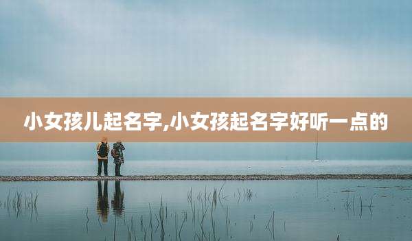 小女孩儿起名字,小女孩起名字好听一点的