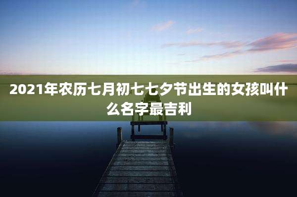2021年农历七月初七七夕节出生的女孩叫什么名字最吉利