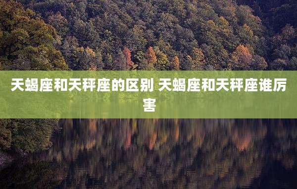 天蝎座和天秤座的区别 天蝎座和天秤座谁厉害