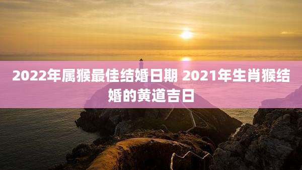 2022年属猴最佳结婚日期 2021年生肖猴结婚的黄道吉日