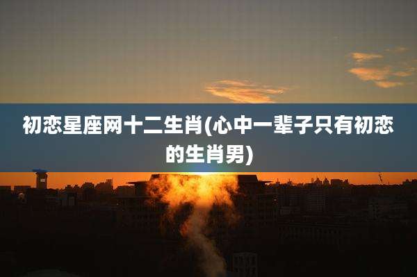 初恋星座网十二生肖(心中一辈子只有初恋的生肖男)