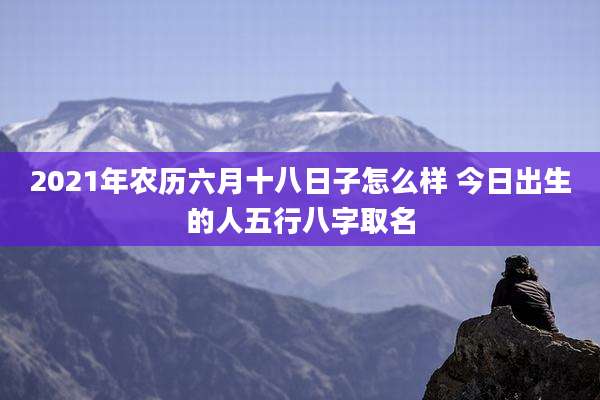 2021年农历六月十八日子怎么样 今日出生的人五行八字取名