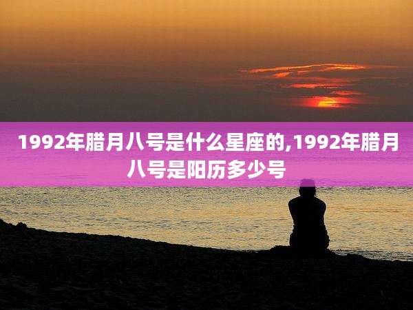 1992年腊月八号是什么星座的,1992年腊月八号是阳历多少号