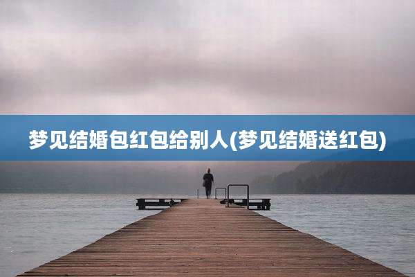 梦见结婚包红包给别人(梦见结婚送红包)