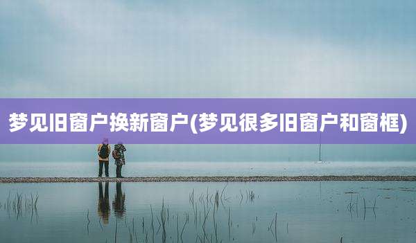 梦见旧窗户换新窗户(梦见很多旧窗户和窗框)